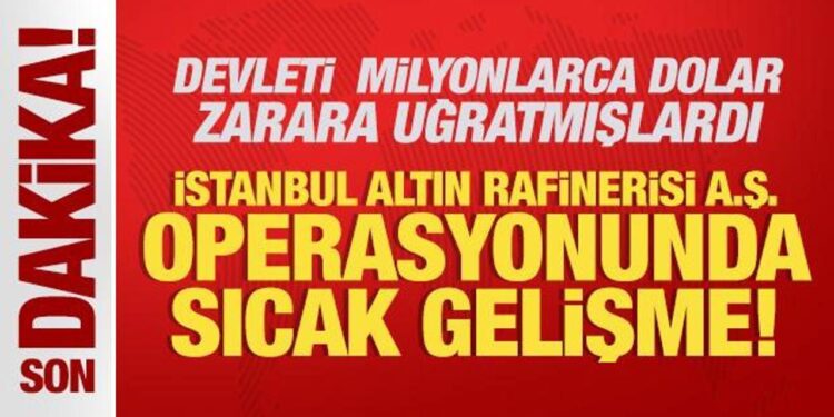 İstanbul Altın Rafinerisi A.Ş. operasyonunda sıcak gelişme!