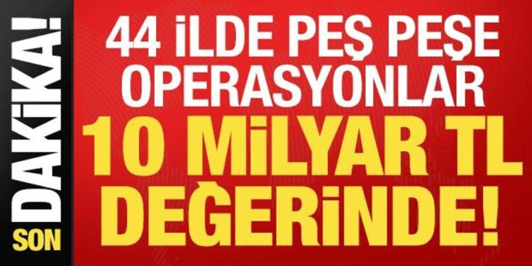 Son dakika: 44 ilde peş peşe operasyonlar! 10 milyar TL değerinde…