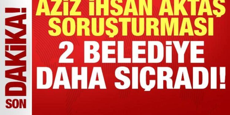 Aziz İhsan Aktaş soruşturması 2 belediyeye daha sıçradı!