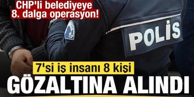 CHP’li belediyeye 8. dalga operasyon! 7 iş insanı gözaltına alındı