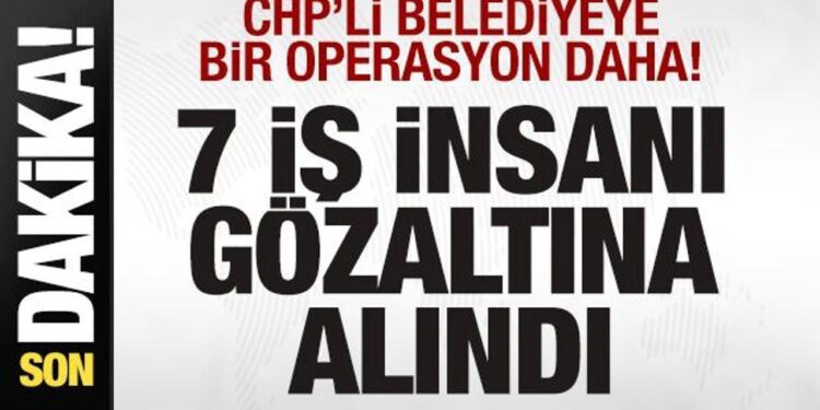 CHP’li belediyeye bir operasyon daha! 7 iş insanı gözaltına alındı